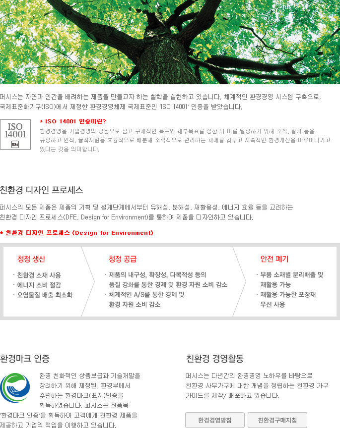 퍼시스는 자연과 인간을 배려하는 제품을 만들고자 하는 철학을 실현하고 있습니다. 체계적인 환경경영 시스템 구축으로, 국제표준화기구(ISO)에서 제정한 환경경영체제 국제표준인 ‘ISO 14001’ 인증을 받았습니다.